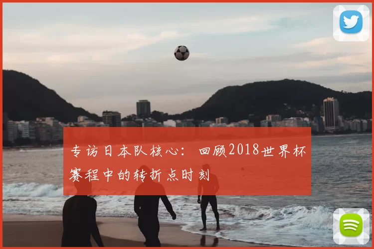 专访日本队核心:回顾2018世界杯赛程中的转折点时刻