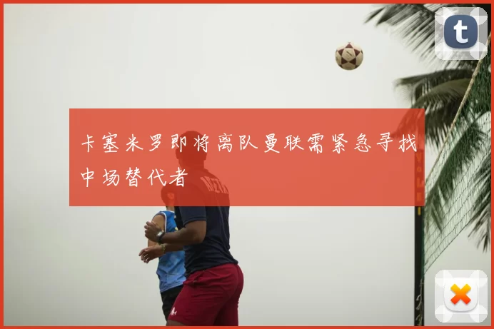 卡塞米罗即将离队曼联需紧急寻找中场替代者