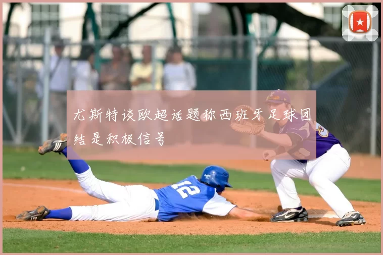 尤斯特谈欧超话题称西班牙足球团结是积极信号