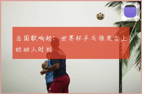 当国歌响起：世界杯乒乓领奖台上的动人时刻
