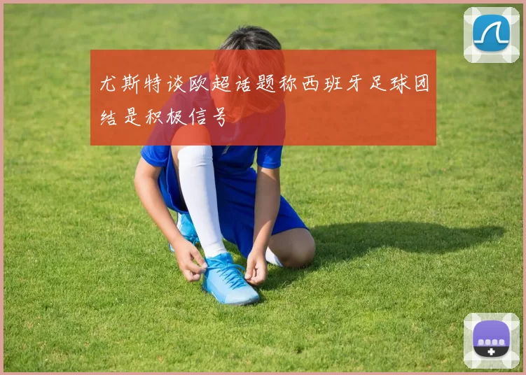 尤斯特谈欧超话题称西班牙足球团结是积极信号