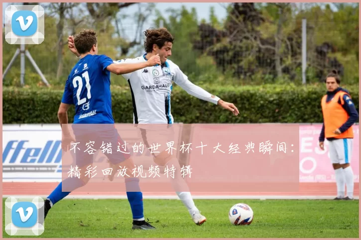 不容错过的世界杯十大经典瞬间：精彩回放视频特辑