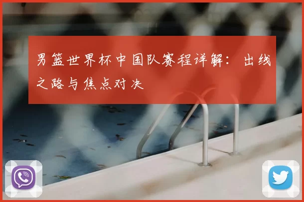 男篮世界杯中国队赛程详解:出线之路与焦点对决