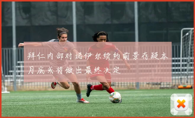 拜仁内部对诺伊尔续约前景存疑本月底或将做出最终决定