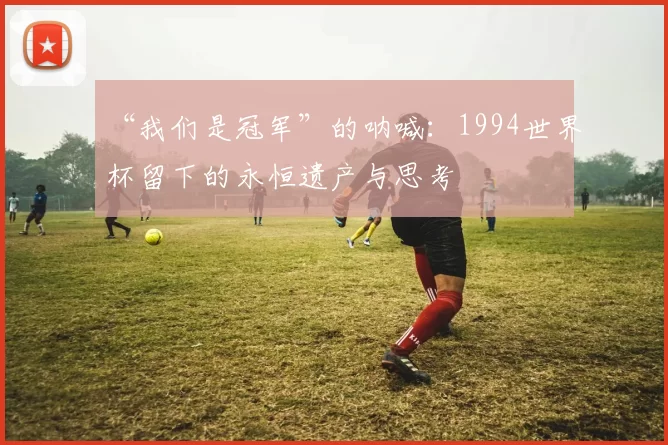 “我们是冠军”的呐喊:1994世界杯留下的永恒遗产与思考