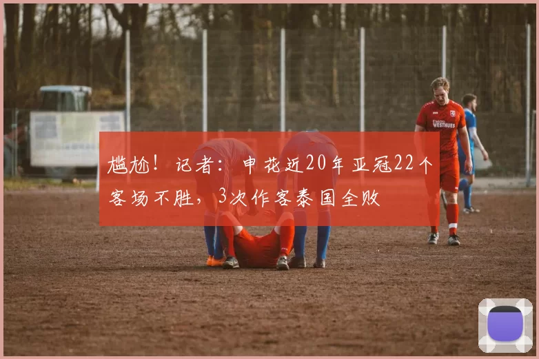 尴尬！记者：申花近20年亚冠22个客场不胜，3次作客泰国全败