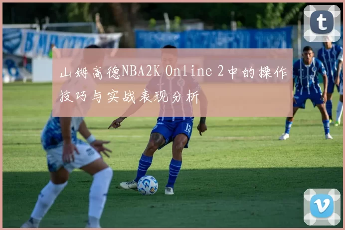 山姆高德NBA2K Online 2中的操作技巧与实战表现分析