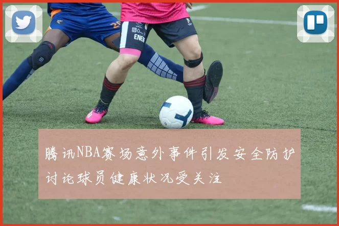 腾讯NBA赛场意外事件引发安全防护讨论球员健康状况受关注