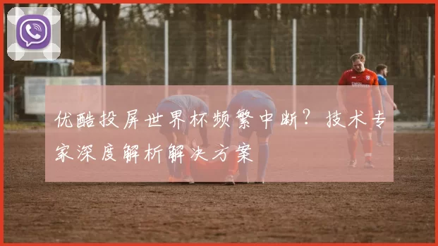 优酷投屏世界杯频繁中断?技术专家深度解析解决方案