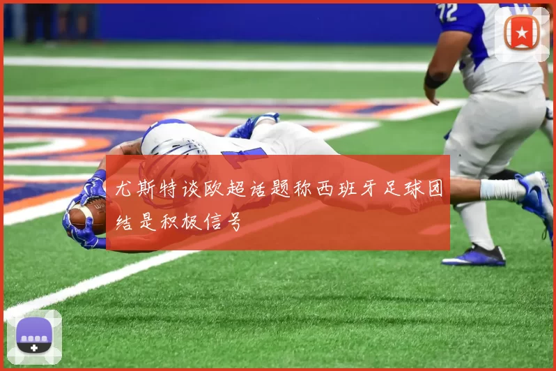 尤斯特谈欧超话题称西班牙足球团结是积极信号