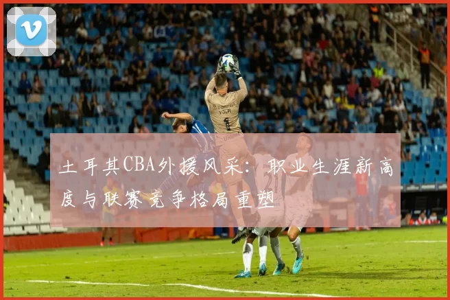 土耳其CBA外援风采：职业生涯新高度与联赛竞争格局重塑