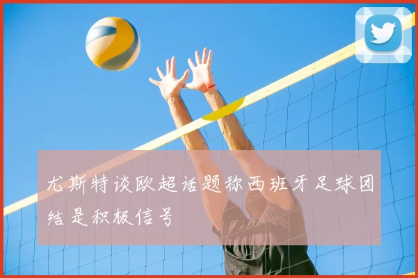尤斯特谈欧超话题称西班牙足球团结是积极信号