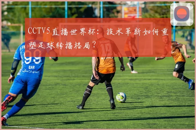 CCTV5直播世界杯:技术革新如何重塑足球转播格局?