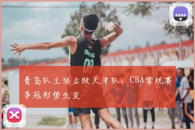 青岛队主场击败天津队,CBA常规赛争冠形势生变
