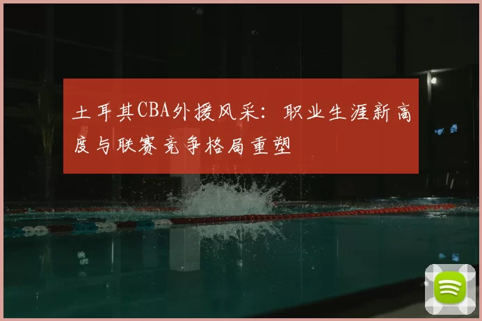 土耳其CBA外援风采:职业生涯新高度与联赛竞争格局重塑
