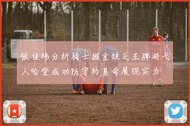张佳玮分析骑士掘金缺乏王牌游弋人哈登成功防守约基奇展现实力