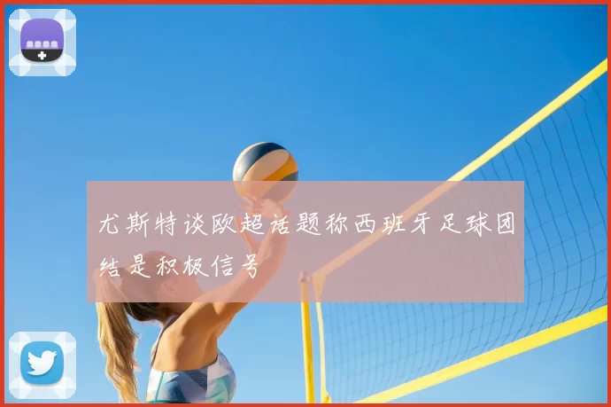 尤斯特谈欧超话题称西班牙足球团结是积极信号