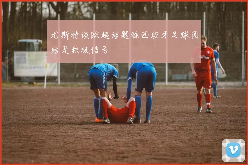 尤斯特谈欧超话题称西班牙足球团结是积极信号