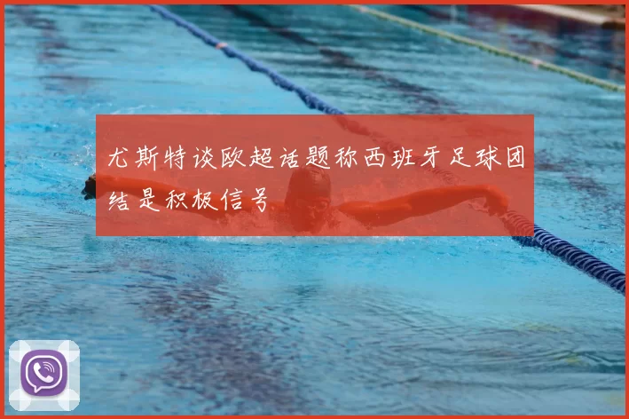 尤斯特谈欧超话题称西班牙足球团结是积极信号