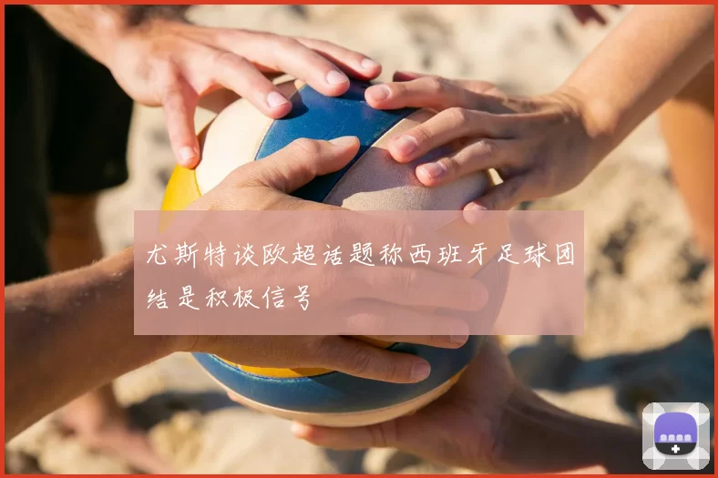 尤斯特谈欧超话题称西班牙足球团结是积极信号