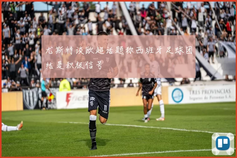 尤斯特谈欧超话题称西班牙足球团结是积极信号