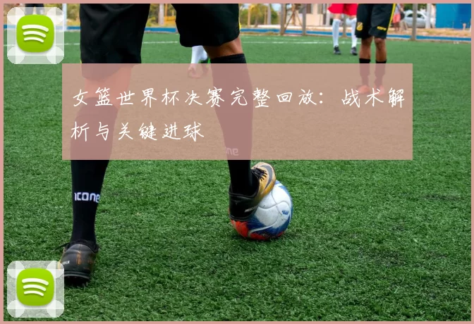 女篮世界杯决赛完整回放：战术解析与关键进球