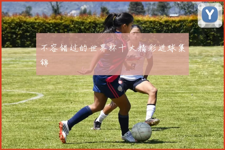 不容错过的世界杯十大精彩进球集锦
