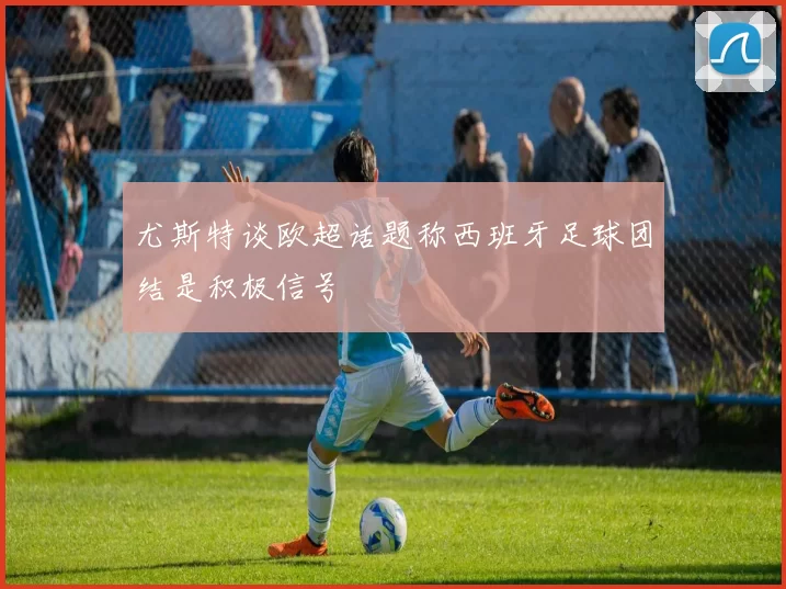 尤斯特谈欧超话题称西班牙足球团结是积极信号
