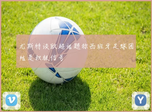 尤斯特谈欧超话题称西班牙足球团结是积极信号