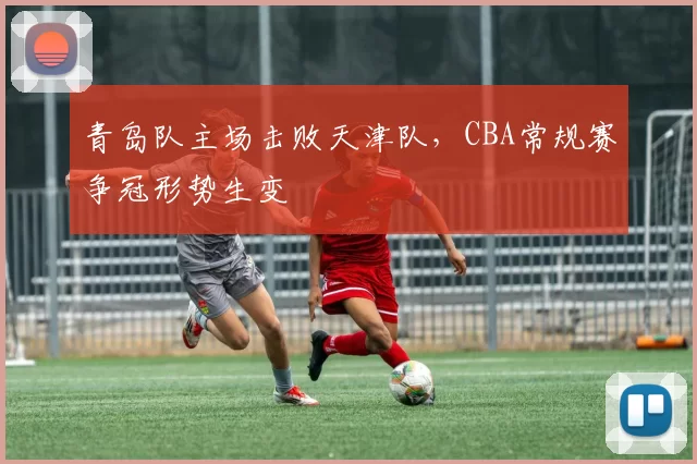 青岛队主场击败天津队，CBA常规赛争冠形势生变