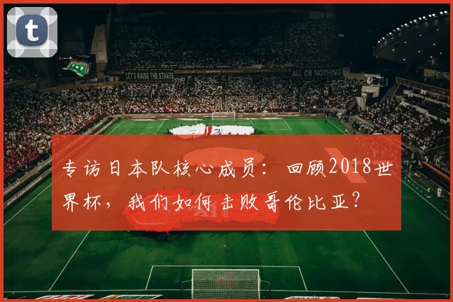 专访日本队核心成员：回顾2018世界杯，我们如何击败哥伦比亚？