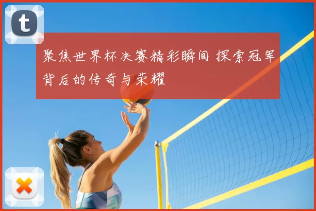 聚焦世界杯决赛精彩瞬间 探索冠军背后的传奇与荣耀