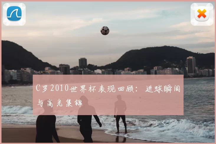 C罗2010世界杯表现回顾：进球瞬间与高光集锦