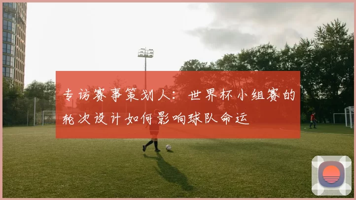 专访赛事策划人:世界杯小组赛的轮次设计如何影响球队命运