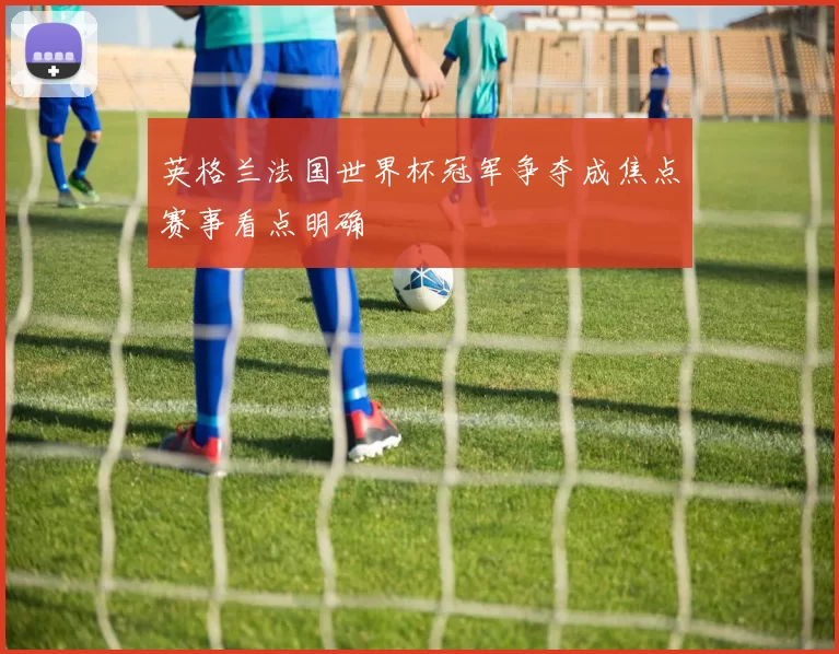 英格兰法国世界杯冠军争夺成焦点赛事看点明确