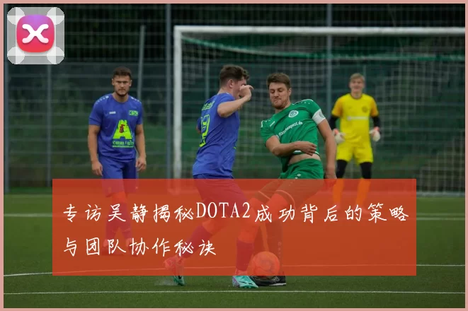 专访吴静揭秘DOTA2成功背后的策略与团队协作秘诀