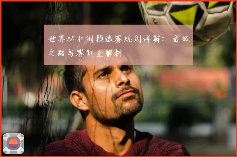 世界杯非洲预选赛规则详解:晋级之路与赛制全解析